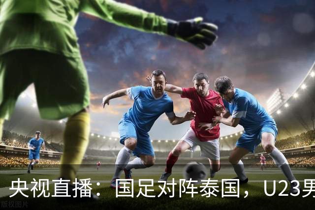央视直播：国足对阵泰国，U23男足迎战塔吉克斯坦，两队都可能连胜
